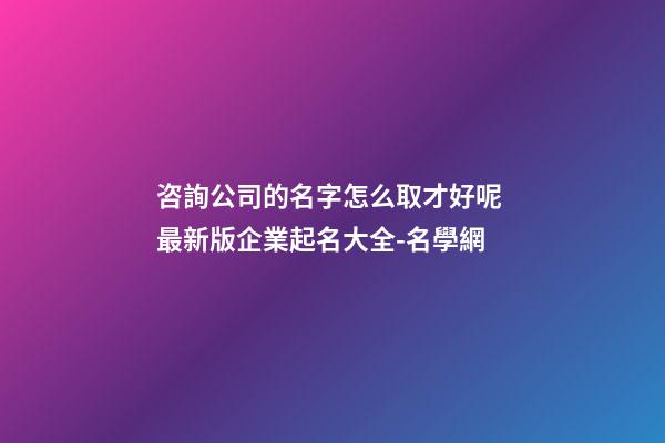 咨詢公司的名字怎么取才好呢 最新版企業起名大全-名學網-第1張-公司起名-玄機派